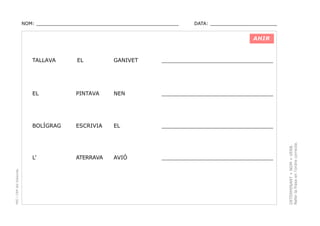 NOM: _________________________________________________

DATA: _______________________

AHIR

GANIVET

_________________________________

PINTAVA

NEN

_________________________________

BOLÍGRAG

ESCRIVIA

EL

_________________________________

L’

ATERRAVA

AVIÓ

_________________________________

DETERMINANT + NOM + VERB.
Refer la frase en l’ordre correcte.

EL

EL

PEC i CRP del Solsonès

TALLAVA

 