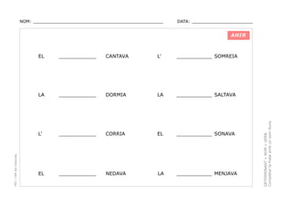 NOM: _________________________________________________

DATA: _______________________

AHIR

CANTAVA

L’

____________ SOMREIA

____________

DORMIA

LA

____________ SALTAVA

L’

____________

CORRIA

EL

____________ SONAVA

EL

____________

NEDAVA

LA

____________ MENJAVA

DETERMINANT + NOM + VERB.
Completar la frase amb un nom lliure.

____________

LA

PEC i CRP del Solsonès

EL

 