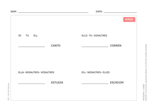 NOM: _________________________________________________

DATA: _______________________

AVUI

TU

ELL

________________

ELLS- TU- VOSALTRES

CANTO

________________ CORREN

PEC i CRP del Solsonès

ELLA- NOSALTRES- VOSALTRES

ELL- NOSALTRES- ELLES

________________

________________ ESCRIVIM

ESTUDIA

PRONOM + VERB.
Escollir el pronom personal adient a la forma verbal donada.

JO

 