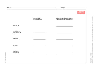 NOM: _________________________________________________

DATA: _______________________

VERB EN INFINITIU

PESCA

___________
___________

________________

DORMEN

___________
___________

________________

MENJO

___________
___________

________________

RIUS

PEC i CRP del Solsonès

PERSONA

___________
___________

________________

MIREU

___________
___________

________________

PRONOM + VERB.
Escriure el pronom corresponent a la forma verbal donada i el verb en infinitiu.

AVUI

 