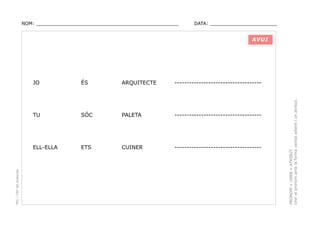 NOM: _________________________________________________

DATA: _______________________

AVUI

ARQUITECTE

------------------------------------

SÓC

PALETA

------------------------------------

ELL-ELLA

ETS

CUINER

------------------------------------

PRONOM + VERB + ATRIBUT.
Unir el pronom amb la forma verbal adient i un atribut.

ÉS

TU

PEC i CRP del Solsonès

JO

 