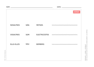 NOM: _________________________________________________

DATA: _______________________

AVUI

METGES

------------------------------------

SOM

ELECTRICISTES

------------------------------------

ELLS-ELLES

SOU

BOMBERS

------------------------------------

PRONOM + VERB + ATRIBUT.
Unir el pronom amb la forma verbal adient i un atribut.

SÓN

VOSALTRES

PEC i CRP del Solsonès

NOSALTRES

 