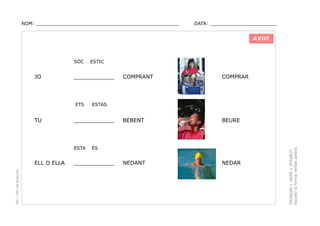 NOM: _________________________________________________

DATA: _______________________

AVUI

JO

____________

ETS

TU

PEC i CRP del Solsonès

COMPRANT

COMPRAR

BEBENT

BEURE

NEDANT

NEDAR

ESTAS

____________

ESTA

ELL O ELLA

ESTIC

ÉS

____________

PRONOM + VERB + ATRIBUT.
Escollir la forma verbal adient.

SÓC

 