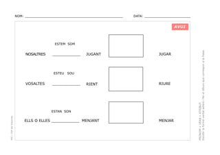 NOM: _________________________________________________

DATA: _______________________

AVUI

NOSALTRES

____________

ESTEU

VOSALTES

JUGANT

JUGAR

RIENT

RIURE

SOU

____________

PEC i CRP del Solsonès

ESTAN SON

ELLS O ELLES ____________ MENJANT

MENJAR

PRONOM + VERB + ATRIBUT.
Escollir la forma verbal adient i fer el dibuix que correspon a la frase.

ESTEM SOM

 