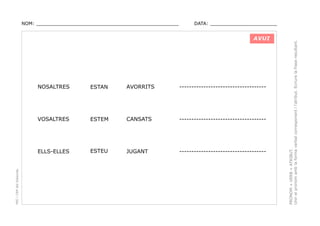 DATA: _______________________

AVUI

ESTAN

AVORRITS

------------------------------------

VOSALTRES

ESTEM

CANSATS

------------------------------------

ELLS-ELLES

PEC i CRP del Solsonès

NOSALTRES

ESTEU

JUGANT

------------------------------------

PRONOM + VERB + ATRIBUT.
Unir el pronom amb la forma verbal corresponent i l’atribut. Ecriure la frase resultant.

NOM: _________________________________________________

 