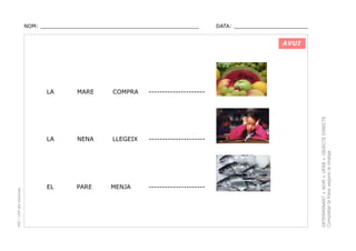 NOM: _________________________________________________

DATA: _______________________

AVUI

COMPRA

---------------------

NENA

LLEGEIX

---------------------

EL

PARE

MENJA

---------------------

DETERMINANT + NOM + VERB + OBJECTE DIRECTE.
Completar la frase segons la imatge.

MARE

LA

PEC i CRP del Solsonès

LA

 