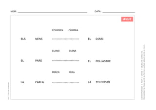 NOM: _________________________________________________

DATA: _______________________

AVUI

ELS

NENS

-----------------------

CUINO

EL

PARE

PEC i CRP del Solsonès

CARLA

EL

DIARI

EL

POLLASTRE

LA

TELEVISIÓ

CUINA

-----------------------

MIREN

LA

COMPRA

MIRA

-----------------------

DETERMINANT + NOM + VERB + OBJECTE DIRECTE.
Completar la frase amb la forma verbal adient amb el nom.

COMPREN

 