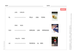 NOM: _________________________________________________

DATA: _______________________

AVUI

EL

-------------------

PERE

ELS

PEC i CRP del Solsonès

PELA

UNA

POMA

NOIS

-------------------

MALETA

LA

CARLES

OMPLEN

UNS

PASSEJA

AL

IMPRESOS

MARE

-------------------

NEN

DETERMINANT + NOM + VERB + OBJECTE DIRECTE.
Compeltar la frase segons la imatge i concordant amb la forma verbal donada.

LAIA

 