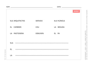 DATA: _______________________

AVUI

ELS ARQUITECTES

SERVEIX

ELS PLÀNOLS

EL

CAMBRER

COU

LA

BEGUDA

LA

PASTISSERA

DIBUIXEN

EL

PA

PEC i CRP del Solsonès

ELS

---------------------------------------------------------------------------

EL

---------------------------------------------------------------------------

LA

---------------------------------------------------------------------------

DETERMINANT + NOM + VERB + OBJECTE DIRECTE.
Unir les tres columnes concordant el nom amb la foma verbal i escriure la frase resultant.

NOM: _________________________________________________

 