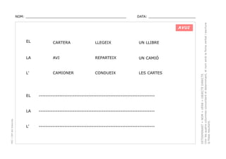 DATA: _______________________

AVUI
EL

CARTERA

LLEGEIX

UN LLIBRE

LA

AVI

REPARTEIX

UN CAMIÓ

L’

CAMIONER

CONDUEIX

LES CARTES

--------------------------------------------------------------------

LA
PEC i CRP del Solsonès

EL

--------------------------------------------------------------------

L’

--------------------------------------------------------------------

DETERMINANT + NOM + VERB + OBJECTE DIRECTE.
Unir les quatre columnes concordant el determinant, el nom amb la foma verbal i escriure
la frase resultant.

NOM: _________________________________________________

 