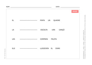 NOM: _________________________________________________

DATA: _______________________

PINTA

UN

QUADRE

-------------------------

LA

-------------------------

ESCOLTA

UNA

LES

PEC i CRP del Solsonès

EL

-------------------------

COMPREN

FRUITA

ELS

-------------------------

LLEGEIXEN

EL

CANÇÓ

DIARI

DETERMINANT + NOM + VERB + OBJECTE DIRECTE.
Completar la frase amb un nom lliure que concordi amb la forma verbal donada.

AVUI

 