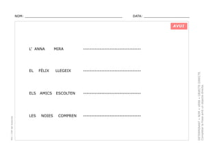 NOM: _________________________________________________

DATA: _______________________

AVUI

EL

FÈLIX

PEC i CRP del Solsonès

ELS

AMICS

LES

NOIES

MIRA

-----------------------------------

LLEGEIX

-----------------------------------

ESCOLTEN

-----------------------------------

COMPREN

-----------------------------------

DETERMINANT + NOM + VERB + OBJECTE DIRECTE.
Completar la frase amb un objecte directe.

L’ ANNA

 