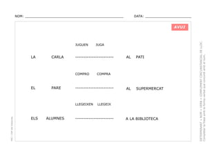 NOM: _________________________________________________

DATA: _______________________

JUGUEN

LA

CARLA

-----------------------

COMPRO

EL

PARE

PEC i CRP del Solsonès

ALUMNES

AL

PATI

AL

SUPERMERCAT

COMPRA

-----------------------

LLEGEIXEN

ELS

JUGA

LLEGEIX

-----------------------

A LA BIBLIOTECA

DETERMINANT + NOM + VERB + COMPLEMENT CIRCUNSTANCIAL DE LLOC.
Completar la frase amb la forma verbal que concordi amb el nom.

AVUI

 