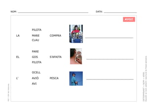 NOM: _________________________________________________

DATA: _______________________

AVUI

PILOTA
LA

MARE

COMPRA

_________________________________

S’AFAITA

______________________________

PESCA

______________________________

CLAU

EL

GOS
PILOTA

OCELL

PEC i CRP del Solsonès

L’

AVIÓ
AVI

DETERMINANT + NOM + VERB.
Escollir el nom adient i escriure la frase sensera.

PARE

 