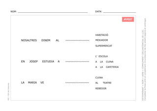 DATA: _______________________

AVUI

HABITACIÓ

NOSALTRES

DINEM

AL

--------------------

MENJADOR
SUPERMERCAT

L’ ESCOLA

EN

JOSEP

ESTUDIA

A

--------------------

A

LA

CUINA

A

LA

CAFETERIA

PEC i CRP del Solsonès

CUINA

LA

MARIA

VE

--------------------

AL

TEATRE

REBEDOR

DETERMINANT + NOM + VERB + COMPLEMENT CIRCUNSTANCIAL DE LLOC.
Completar la frase amb el complement circunstancial de lloc adient segons el contingut.

NOM: _________________________________________________

 