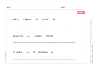 NOM: _________________________________________________

DATA: _______________________

RENTA

L’ ARNAU

ES

LAVABO

AL

----------------------------------------------------------------------------------

VOSALTRES

AL

JUGUEU

TERRAT

PEC i CRP del Solsonès

----------------------------------------------------------------------------------

TELEVISIÓ

LA

ÉS

MENJADOR

AL

----------------------------------------------------------------------------------

DETERMINANT + NOM + VERB + COMPLEMENT CIRCUNSTANCIAL DE LLOC.
Refer la frase en l’ordre correcte.

AVUI

 