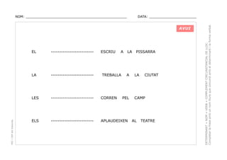 DATA: _______________________

AVUI

ESCRIU

A

LA

-------------------------

LA

-------------------------

LES

PEC i CRP del Solsonès

EL

-------------------------

CORREN

ELS

-------------------------

APLAUDEIXEN

TREBALLA

A

PEL

PISSARRA

LA

CIUTAT

CAMP

AL

TEATRE

DETERMINANT + NOM + VERB + COMPLEMENT CIRCUNSTANCIAL DE LLOC.
Completar la frase amb un nom lliure que concordi amb el determinant i la forma verbal.

NOM: _________________________________________________

 