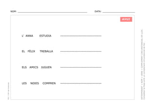 NOM: _________________________________________________

DATA: _______________________

L’ ANNA

ESTUDIA

-----------------------------------

EL

TREBALLA

-----------------------------------

JUGUEN

-----------------------------------

FÈLIX

PEC i CRP del Solsonès

ELS

AMICS

LES

NOIES

COMPREN

-----------------------------------

DETERMINANT + NOM + VERB + COMPLEMENT CIRCUNSTANCIAL DE LLOC.
Completar la frase amb un complement circunstancial de lloc .

AVUI

 