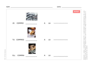 DATA: _______________________

AVUI

COMPRO

TU

PEC i CRP del Solsonès

JO

COMPRES

ELL

COMPRA

----------------

----------------

----------------

A

LA

--------------------

A

LA

--------------------

A

LA

--------------------

PRONOM + VERB + COMPLEMENT DIRECTE + COMPLEMENT CIRCUNSTANCIAL DE LLOC.
Posar el nom del dibuix en l’espai en blanc que hi ha sota i afegir-hi el complement circunstancial de lloc adient.

NOM: _________________________________________________

 