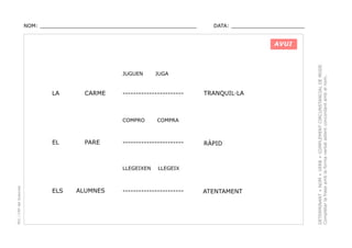 NOM: _________________________________________________

DATA: _______________________

JUGUEN

LA

CARME

-----------------------

COMPRO

EL

PARE

PEC i CRP del Solsonès

ALUMNES

TRANQUIL·LA

COMPRA

-----------------------

LLEGEIXEN

ELS

JUGA

RÀPID

LLEGEIX

-----------------------

ATENTAMENT

DETERMINANT + NOM + VERB + COMPLEMENT CIRCUNSTANCIAL DE MODE.
Completar la frase amb la forma verbal adient concordant amb el nom.

AVUI

 