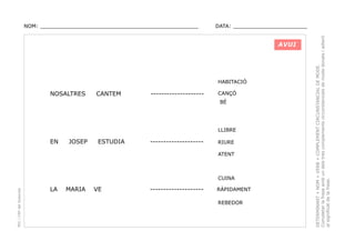 DATA: _______________________

AVUI

HABITACIÓ

NOSALTRES

CANTEM

--------------------

CANÇÓ
BÉ

LLIBRE

EN

JOSEP

ESTUDIA

--------------------

RIURE
ATENT

PEC i CRP del Solsonès

CUINA

LA

MARIA

VE

--------------------

RÀPIDAMENT
REBEDOR

DETERMINANT + NOM + VERB + COMPLEMENT CIRCUNSTANCIAL DE MODE.
Completar la frase amb un dels tres complements circunstancials de mode donats i adient
al significat de la frase.

NOM: _________________________________________________

 