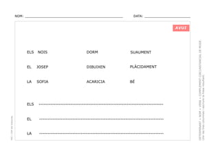 NOM: _________________________________________________

DATA: _______________________

ELS

NOIS

DORM

SUAUMENT

EL

JOSEP

DIBUIXEN

PLÀCIDAMENT

LA

SOFIA

ACARICIA

BÉ

PEC i CRP del Solsonès

ELS

---------------------------------------------------------------------------

EL

---------------------------------------------------------------------------

LA

---------------------------------------------------------------------------

DETERMINANT + NOM + VERB + COMPLEMENT CIRCUNSTANCIAL DE MODE.
Unir les tres columnes i escriure la frase resultant.

AVUI

 
