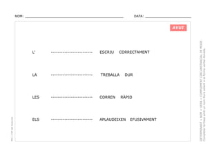 NOM: _________________________________________________

DATA: _______________________

-------------------------

ESCRIU

LA

-------------------------

TREBALLA

LES

PEC i CRP del Solsonès

L’

CORRECTAMENT

-------------------------

CORREN

ELS

-------------------------

APLAUDEIXEN

DUR

RÀPID

EFUSIVAMENT

DETERMINANT + NOM + VERB + COMPLEMENT CIRCUNSTANCIAL DE MODE.
Completar la frase amb un nom lliure adient a la forma verbal donada.

AVUI

 