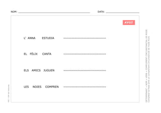 NOM: _________________________________________________

DATA: _______________________

L’ ANNA

ESTUDIA

-----------------------------------

EL

CANTA

-----------------------------------

PEC i CRP del Solsonès

ELS

LES

FÈLIX

AMICS

NOIES

JUGUEN

COMPREN

-----------------------------------

-----------------------------------

DETERMINANT + NOM + VERB + COMPLEMENT CIRCUNSTANCIAL DE MODE.
Completar la frase amb un complement circunstancial de mode lliure.

AVUI

 