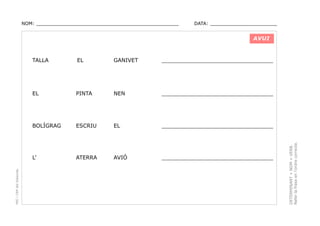 NOM: _________________________________________________

DATA: _______________________

AVUI

GANIVET

_________________________________

PINTA

NEN

_________________________________

BOLÍGRAG

ESCRIU

EL

_________________________________

L’

ATERRA

AVIÓ

_________________________________

DETERMINANT + NOM + VERB.
Refer la frase en l’ordre correcte.

EL

EL

PEC i CRP del Solsonès

TALLA

 