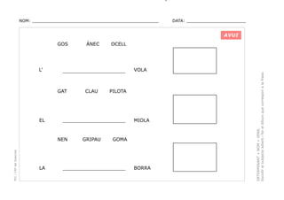 NOM: _________________________________________________

DATA: _______________________

AVUI

L’

PEC i CRP del Solsonès

CLAU

GRIPAU

VOLA

PILOTA

_____________________

NEN

LA

OCELL

_____________________

GAT

EL

ÀNEC

MIOLA

GOMA

_____________________

BORRA

DETERMINANT + NOM + VERB.
Escollir el subjecte adient i fer el dibuix que correspon a la frase.

GOS

 