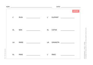 NOM: _________________________________________________

DATA: _______________________

AVUI

______________

L’

ELEFANT

______________

NEN

______________

EL

COTXE

______________

LA

MARE

______________

LA

GRANOTA ______________

EL

PARE

______________

L’

ÀNEC

______________

DETERMINANT + NOM + VERB.
completar la frase amb un verb lliure adient amb el nom.

ÀVIA

EL

PEC i CRP del Solsonès

L’

 