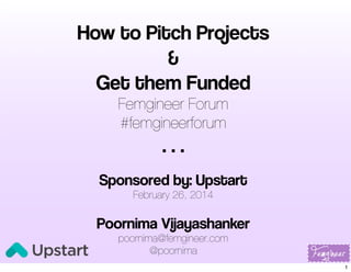 How to Pitch Projects
&
Get them Funded
Femgineer Forum
#femgineerforum

...
Sponsored by: Upstart
February 26, 2014

Poornima Vijayashanker
poornima@femgineer.com
@poornima

1

 