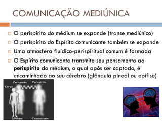 COMUNICAÇÃO MEDIÚNICA
   O perispírito do médium se expande (transe mediúnico)
   O perispírito do Espírito comunicante também se expande
   Uma atmosfera fluídico-perispiritual comum é formada
   O Espírito comunicante transmite seu pensamento ao
    perispírito do médium, o qual após ser captado, é
    encaminhado ao seu cérebro (glândula pineal ou epífise)
 