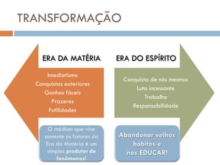 TRANSFORMAÇÃO

    ERA DA MATÉRIA        ERA DO ESPÍRITO
      Imediatismo
                           Conquista de nós mesmos
  Conquistas exteriores
                               Luta incessante
     Ganhos fáceis
                                   Trabalho
        Prazeres
                              Responsabilidade
       Futilidades
 