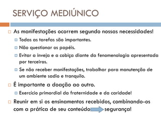 SERVIÇO MEDIÚNICO
   As manifestações ocorrem segundo nossas necessidades!
     Todas as tarefas são importantes.
     Não questionar os papéis.

     Evitar a inveja e a cobiça diante da fenomenologia apresentada
      por terceiros.
     Se não receber manifestações, trabalhar para manutenção de
      um ambiente sadio e tranquilo.
   É importante a doação ao outro.
       Exercício primordial da fraternidade e da caridade!
   Reunir em si os ensinamentos recebidos, combinando-os
    com a prática de seu conteúdo       segurança!
 