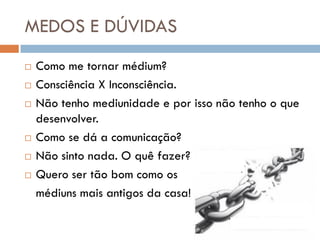 MEDOS E DÚVIDAS
   Como me tornar médium?
   Consciência X Inconsciência.
   Não tenho mediunidade e por isso não tenho o que
    desenvolver.
   Como se dá a comunicação?
   Não sinto nada. O quê fazer?
   Quero ser tão bom como os
    médiuns mais antigos da casa!
 