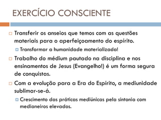EXERCÍCIO CONSCIENTE
   Transferir os anseios que temos com as questões
    materiais para o aperfeiçoamento do espírito.
     Transformar   a humanidade materializada!
   Trabalho do médium pautado na disciplina e nos
    ensinamentos de Jesus (Evangelho!) é um forma segura
    de conquistas.
   Com a evolução para a Era do Espírito, a mediunidade
    sublimar-se-á.
     Crescimento das práticas mediúnicas pela sintonia com
      medianeiros elevados.
 
