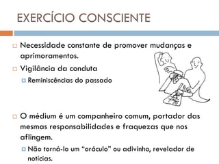 EXERCÍCIO CONSCIENTE
   Necessidade constante de promover mudanças e
    aprimoramentos.
   Vigilância da conduta
     Reminiscências   do passado



   O médium é um companheiro comum, portador das
    mesmas responsabilidades e fraquezas que nos
    aflingem.
     Não   torná-lo um “oráculo” ou adivinho, revelador de
      notícias.
 