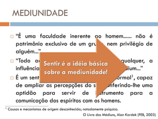 MEDIUNIDADE

        “É uma faculdade inerente ao homem...... não é
         patrimônio exclusivo de um grupo, nem privilégio de
         alguém...”
        “Todo aquele que sente, num grau qualquer, a
         influência dos espíritos é, por esse fato, médium...”
        É um sentido psíquico, de ordem paranormal1, capaz
         de ampliar as percepções do ser, conferindo-lhe uma
         aptidão para servir de instrumento para a
         comunicação dos espíritos com os homens.
_______________________________________
1   Causas e mecanismos de origem desconhecida; notadamente psíquica.
                                                O Livro dos Médiuns, Alan Kardek (FEB, 2003)
 