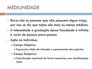 MEDIUNIDADE

   Raras são as pessoas que não possuem algum traço,
    por isso se diz que todos são mais ou menos médiuns.
   A intensidade e gradação dessa faculdade é infinita
    e varia de pessoa para pessoa.
   Ação no indivíduo:
     Campo    Objetivo:
       Expressão   nítida da intenção e pensamentos dos espíritos
     Campo    Subjetivo:
       Contribuição   espiritual de forma imprecisa, sem manifestação
       clara
 