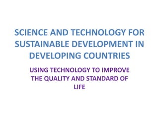 SCIENCE AND TECHNOLOGY FOR
SUSTAINABLE DEVELOPMENT IN
DEVELOPING COUNTRIES
USING TECHNOLOGY TO IMPROVE
THE QUALITY AND STANDARD OF
LIFE
 