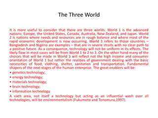 The Three World
It is more useful to consider that there are three worlds. World 1 is the advanced
nations: Europe, the United States, Canada, Australia, New Zealand, and Japan. World
2 is nations where needs and resources are in rough balance and where most of the
rapid economic development is now occurring. World 3 refers to those countries –
Bangladesh and Nigeria are examples – that are in severe straits with no clear path to
a positive future. As a consequence, technology will not be uniform in its effects. The
likely flow in most cases will be from World 1 to 2 to 3. On the other hand many of the
choices that will be made in World 3 will reflect not the high income and consumer
orientation of World 1 but rather the realities of government dealing with the basic
necessities of food, clothing, shelter, sanitation and transportation. Fundamental
shapers of the next stages of the human enterprise. The great enablers will be:
• genetics technology;
• energy technology;
• materials technology;
• brain technology;
• information technology.
A sixth area, not itself a technology but acting as an influential wash over all
technologies, will be environmentalism (Fukumoto and Tonomura,1997).
 