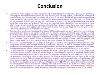 Conclusion
• Science and technology have had a major impact on society,and their impact is growing. By drastically
changing our means of communication, the way we work, our housing, clothes, and food, our methods of
transportation, and, indeed, even the length and quality of life itself, science has generated changes in the
moral values and basic philosophies of mankind. So, where have we ended up? ? Is it true that those who
are not prepared to learn from the past are condemned to repeat it? Do we really only know where we’re
going if we know where we’ve been? Well, there are repeating factors, back then, that seem to be present
when change occurs, much the way cholesterol is with heart attacks, present and only may be causative.
First there’s the one that appears to be the most obvious, that change happens because you need it-
“Necessity is the mother of invention” and all that.
• To those of us condemned to repeat the lessons of history because we won’t learn from them, change
occurs ultimately because we want it to. We have the tools because at some time we decided we wanted
them. These new tools, provided by science and technology, are more than just tools-they’re instruments
of social revolution, violent or peaceful. As the tools change, so too does the ability of society to organize
itself. The main thing, it seems to me, is to remember that technology manufactures not gadgets, but
social change. Once the first tool was picked up and used, that was the end of cyclical anything.
• We cannot suppress change; we can and will manage it. As a nation we’ve got to stop finding reasons why
things can’t be done and find the reasons why they must be done, as well as the right way to do them,
before we wipe ourselves out. The widening gap between what we know and what we do with it, between
finite knowledge and infinite failure to use it, threatens to destroy the belief of all of us in our society.
• For these reasons it might be more reasonable to build a solar power station in space. Under such
conditions, we could make use of the entire range of solar energy 98 percent of the time, because the
stations could easily be positioned so they would fall into the Earth’s shadow only 2 percent of the time, at
the equinoxes. A chain of these stations around the Nigeria would allow most of them to be in the
sunshine all the time. Optimists have calculated that in space, a given area of solar cells will provide 60
times more energy than on the Earth’s surface. We can then imagine this chain of power stations circling
the Earth in the equatorial plane at a height of approximately 22 000 miles above the Earth’s surface. At
this distance their orbital position will just keep time with the surface of the Earth as it rotates about its
axes. If you stood on a spot at the equator and looked up at the sky with a sufficiently strong telescope,
you could see the solar power station apparently motionless above you.(Pottenger, M. and G. Lin ,1997)).
 