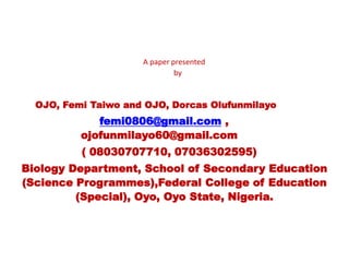 A paper presented
by
OJO, Femi Taiwo and OJO, Dorcas Olufunmilayo
femi0806@gmail.com ,
ojofunmilayo60@gmail.com
( 08030707710, 07036302595)
Biology Department, School of Secondary Education
(Science Programmes),Federal College of Education
(Special), Oyo, Oyo State, Nigeria.
 