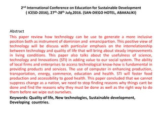 2nd International Conference on Education for Sustainable Development
( ICESD-2016), 27th-28th July,2016. (SAN-DIEGO HOTEL, ABAKALIKI)
Abstract
This paper review how technology can be use to generate a more inclusive
position both as instrument of dominion and emancipartion. This positive view of
technology will be discuss with particular emphasis on the interrelationship
between technology and quality of life that will bring about steady improvements
in living conditions. This paper also talks about the usefulness of science,
technology and lnnovations (STI) in adding value to our social system. The ability
of local firms and enterprises to access technological know-how is fundamental in
providing products and services. The use of computer in enhancing production,
transportation, energy, commerce, education and health. STI will foster food
production and accessibility to good health. This paper concluded that we cannot
suppress change as a nation, we need to stop finding reasons why things cant be
done and find the reasons why they must be done as well as the right way to do
them before we wipe out ourselves.
Keywords: Quality of life, New technologies, Sustainable development,
Developing countries.
 