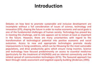 Introduction
Debates on how best to promote sustainable and inclusive development are
incomplete without a full consideration of issues of science, technology and
innovation (STI), shaping the future in order to realise economic and social goals is
one of the fundamental challenges of human society. Technology has proved key
in meeting this challenge, and its role appears set to remain at least as important
in the future. However, there are many uncertainties with regard to the
transformation of technological potential into positive economic and social
outcomes. Access to new and appropriate technologies promote steady
improvements in living conditions, which can be lifesaving for the most vulnerable
populations, and drive productivity gains which ensure rising incomes. Science
and technology have focused predominantly on access to essential medicines
(particularly for the treatment of HIV/AIDS) and on internet connectivity and the
related spread of communication technologies (ICTs). The favoured approach has
been through needs assessment and targeted capacity building (Anderson,1995).
 