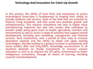 Technology And Innovation For Catch-Up Growth
In this process, the ability of local firms and enterprises to access
technological know-how is fundamental to shaping their ability to
provide products and services, both of the kind that are essential to
improve living standards, and that could also promote growth and
competitiveness. This requires investment not only in higher value
manufacturing industries but also into sectors that contribute to
broader public policy goals (such as health, agriculture, nutrition and
environment) as well as across a range of activities that support overall
development, including also marketing, management and financial
services. Such investments, over a period of time, help to increase
absorptive capacity and the ability to adapt and apply existing
technologies, thereby leading to a gradual increase in productivity and
social welfare (Bell and Gray,1997). Knowledge accumulation in all
countries depends on steady investments to increase science
education as well as to improve the STI policy environment to foster
endogenous innovations, through all means of learning, including
research and development.
 