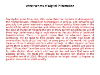 Effectiveness of Digital lnformation
Twenty-five years from now, after more than five decades of development,
the microprocessor, information technologies in general, and networks will
probably have penetrated every aspect of human activity. Many parts of the
world will be wired, responsive and interactive. Beyond simply accelerating
the pace of change or reducing the cost of many current activities, the use of
these high performance digital tools opens up the possibility of profound
transformations. There is a good chance that the advanced power of
computing will be used to help people stay in or create new kinds of
communities, both virtual and real. In some parts of the world, this could
mean a return to villages and less urban settings. In other regions, perhaps
where there is better infrastructure or other attractions, people will stick to
their ‘‘silicon alley’’. In either case, the use of computing power will allow us
to make choices about where and how we live and work that were not
possible before. The trade-offs imposed by distance will change in the
networked world of 2050. Physical isolation no longer needs to impose as
great an economic or social penalty.
 