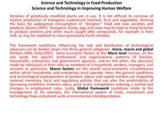 Science and Technology in Food Production
Science and Technology in lmproving Human Welfare
Varieties of genetically modified plants are in use. It is not difficult to conceive of
routine production of transgenic customised livestock, fruit and vegetables, forming
the basis for widespread consumption of ‘‘designer’’ food and new varieties and
products (Dyson,1997). Transgenic sheep, pigs and cows may be kept as living factories
to produce proteins and other much sought-after compounds, for example in their
milk, or may be modified to resist particularly harsh climates.
The framework conditions influencing the rate and distribution of technological
advances can be broken down into three general categories: micro, macro and global
(Hinden,1996; Kelly,1997). Socio-economic factors at the Micro level involve, on the
one hand, the specific institutional and organisational patterns of families,
households, enterprises and government agencies, and on the other, the decisions
made by individuals in their roles as members of a household, workers, managers, civil
servants or politicians. Macro factors are the overall socio-economic circumstances
within which households and enterprises must operate. Here, the general conditions
and technological predisposition of product, labour and capital markets are shaped by
national monetary, fiscal and regulatory policies that can alter the predictability of
borrowing conditions (interest rates), price levels, competitors entering a market and
changes in employment rates. Lastly, Global framework conditions relate to the
management of, for example, the international system of trade, investment and
technology flows and planet-wide environmental interdependence.
 
