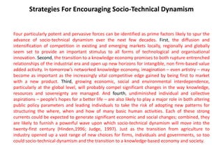 Strategies For Encouraging Socio-Technical Dynamism
Four particularly potent and pervasive forces can be identified as prime factors likely to spur the
advance of socio-technical dynamism over the next few decades. First, the diffusion and
intensification of competition in existing and emerging markets locally, regionally and globally
seem set to provide an important stimulus to all forms of technological and organisational
innovation. Second, the transition to a knowledge economy promises to both rupture entrenched
relationships of the industrial era and open up new horizons for intangible, non firm-based value
added activity. In tomorrow’s networked knowledge economy, imagination – even artistry – may
become as important as the increasingly vital competitive edge gained by being first to market
with a new product. Third, growing economic, social and environmental interdependence,
particularly at the global level, will probably compel significant changes in the way knowledge,
resources and sovereignty are managed. And fourth, undiminished individual and collective
aspirations – people’s hopes for a better life – are also likely to play a major role in both altering
public policy parameters and leading individuals to take the risk of adopting new patterns for
structuring the where, when and how of many basic human activities. Each of these strong
currents could be expected to generate significant economic and social changes; combined, they
are likely to furnish a powerful wave upon which socio-technical dynamism will move into the
twenty-first century (Hinden,1996; Judge, 1997). Just as the transition from agriculture to
industry opened up a vast range of new choices for firms, individuals and governments, so too
could socio-technical dynamism and the transition to a knowledge-based economy and society.
 